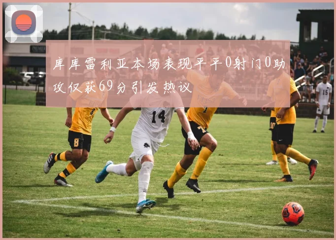 库库雷利亚本场表现平平0射门0助攻仅获69分引发热议