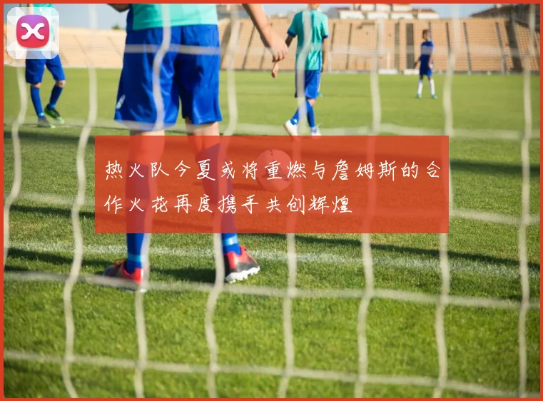 热火队今夏或将重燃与詹姆斯的合作火花再度携手共创辉煌