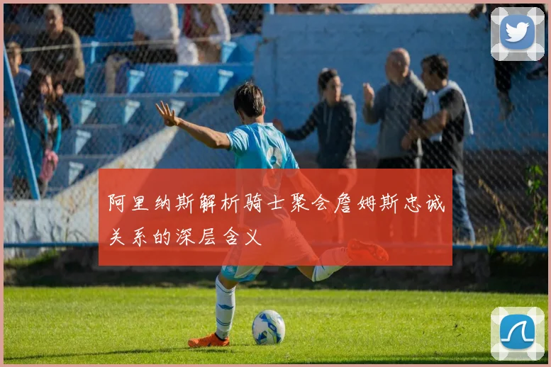阿里纳斯解析骑士聚会詹姆斯忠诚关系的深层含义
