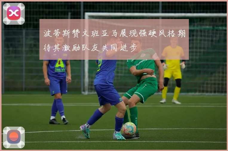 波蒂斯赞文班亚马展现强硬风格期待其激励队友共同进步