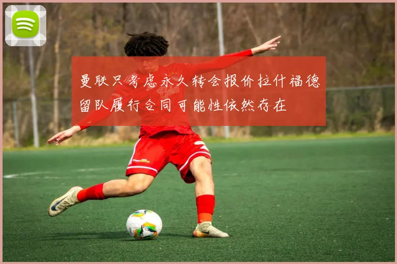 曼联只考虑永久转会报价拉什福德留队履行合同可能性依然存在