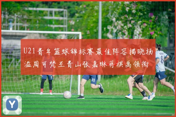 U21青年篮球锦标赛最佳阵容揭晓杨溢周可梵王青山张嘉琳蒋祺禹领衔出战