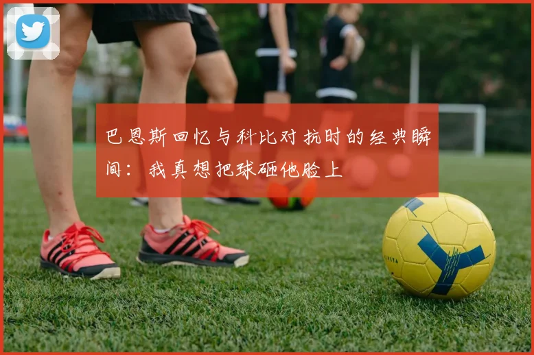 巴恩斯回忆与科比对抗时的经典瞬间：我真想把球砸他脸上