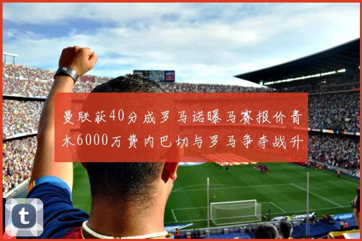 曼联获40分成罗马诺曝马赛报价青木6000万费内巴切与罗马争夺战升级