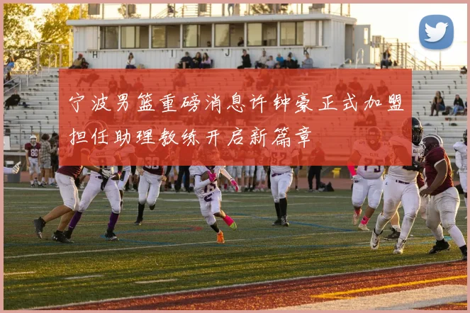 宁波男篮重磅消息许钟豪正式加盟担任助理教练开启新篇章