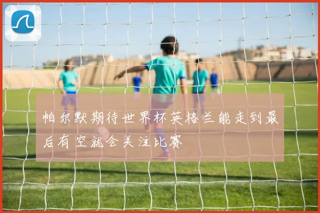 帕尔默期待世界杯英格兰能走到最后有空就会关注比赛