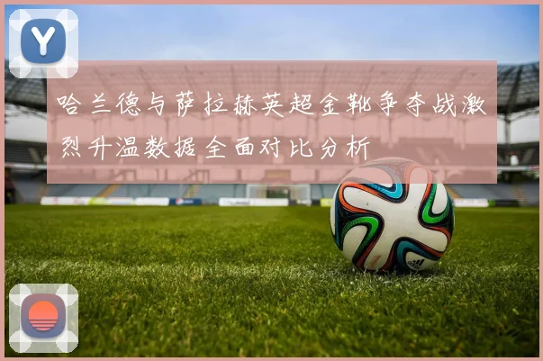 哈兰德与萨拉赫英超金靴争夺战激烈升温数据全面对比分析