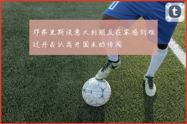 邓弗里斯谈意大利朋友在家感到难过并否认离开国米的传闻